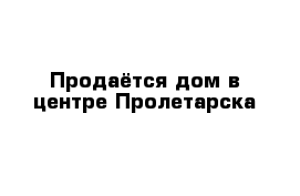 Продаётся дом в центре Пролетарска